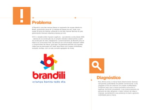 Problema
Diagnóstico
A Brandili é uma das marcas líderes no segmento de roupas infantis do
Brasil, produzindo cerca de 14 milhões de peças por ano. Hoje, com
quase 50 anos de história, a Brandili é uma das maiores fábricas do país,
gerenciando diversas coleções próprias por ano.
2010: o desafio então imposto à agência – que atende a conta desde 2002
- calcava-se na construção de um projeto interativo desenvolvido a partir
da construção de valor, trabalhando o posicionamento da Brandili junto ao
trade e ao consumidor final. Os esforços de comunicação deveriam refletir
o compromisso da marca, qual seja o de absoluta parceria com aquelas
mães que se preocupam em vestir seus filhos com roupas confortáveis,
duráveis, bonitas, com um alto conceito agregado de moda.
Nos últimos anos, a marca havia desenvolvido diversas
campanhas publicitárias de padrão convencional, e era
chegada a hora de criarmos um projeto multifacetado.
Tínhamos claro que a marca precisava comunicar e
legitimar, de forma consistente, o seu posicionamento de
parceira da mãe, atingindo o maior número de mães e
crianças, aumentando a sua presença na web e gerando
visibilidade para a marca.
 