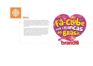 Ideia
O Fã-Clube das Crianças do Brasil surgiu de insights retirados
do próprio universo materno e da relação que elas têm com seus
filhos. Analisando-se mais detalhadamente este comportamento,
ficou fácil perceber que toda mãe é fã número 1 do seu filho e,
principalmente, que faz toda a questão de afirmar e testemunhar
essa devoção.
A ideia de criarmos um Fã-Clube das Crianças do Brasil Brandili
numa plataforma aberta na web daria propriedade à marca e
legitimaria o posicionamento da Brandili de parceira da mãe ao
exercer o cuidado e o amor pela criança. Ou seja, depois das
mães, ninguém é mais fã das crianças do Brasil que a Brandili,
que disponibiliza esse espaço para que as mães divulguem
e demonstrem como são fãs dos seus filhos.
 