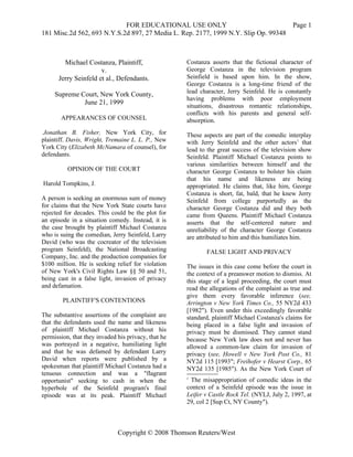 FOR EDUCATIONAL USE ONLY                               Page 1
181 Misc.2d 562, 693 N.Y.S.2d 897, 27 Media L. Rep. 2177, 1999 N.Y. Slip Op. 99348



        Michael Costanza, Plaintiff,                 Costanza asserts that the fictional character of
                      v.                             George Costanza in the television program
      Jerry Seinfeld et al., Defendants.             Seinfield is based upon him. In the show,
                                                     George Costanza is a long-time friend of the
                                                     lead character, Jerry Seinfeld. He is constantly
     Supreme Court, New York County,
                                                     having problems with poor employment
              June 21, 1999                          situations, disastrous romantic relationships,
                                                     conflicts with his parents and general self-
       APPEARANCES OF COUNSEL                        absorption.
 Jonathan B. Fisher, New York City, for              These aspects are part of the comedic interplay
plaintiff. Davis, Wright, Tremaine L. L. P., New     with Jerry Seinfeld and the other actors1 that
York City (Elizabeth McNamara of counsel), for       lead to the great success of the television show
defendants.                                          Seinfeld. Plaintiff Michael Costanza points to
                                                     various similarities between himself and the
          OPINION OF THE COURT                       character George Costanza to bolster his claim
                                                     that his name and likeness are being
Harold Tompkins, J.                                  appropriated. He claims that, like him, George
                                                     Costanza is short, fat, bald, that he knew Jerry
A person is seeking an enormous sum of money         Seinfeld from college purportedly as the
for claims that the New York State courts have       character George Costanza did and they both
rejected for decades. This could be the plot for     came from Queens. Plaintiff Michael Costanza
an episode in a situation comedy. Instead, it is     asserts that the self-centered nature and
the case brought by plaintiff Michael Costanza       unreliability of the character George Costanza
who is suing the comedian, Jerry Seinfeld, Larry     are attributed to him and this humiliates him.
David (who was the cocreator of the television
program Seinfeld), the National Broadcasting                FALSE LIGHT AND PRIVACY
Company, Inc. and the production companies for
$100 million. He is seeking relief for violation     The issues in this case come before the court in
of New York's Civil Rights Law §§ 50 and 51,         the context of a preanswer motion to dismiss. At
being cast in a false light, invasion of privacy     this stage of a legal proceeding, the court must
and defamation.                                      read the allegations of the complaint as true and
                                                     give them every favorable inference (see,
        PLAINTIFF'S CONTENTIONS                      Arrington v New York Times Co., 55 NY2d 433
                                                     [1982"). Even under this exceedingly favorable
The substantive assertions of the complaint are      standard, plaintiff Michael Costanza's claims for
that the defendants used the name and likeness       being placed in a false light and invasion of
of plaintiff Michael Costanza without his            privacy must be dismissed. They cannot stand
permission, that they invaded his privacy, that he   because New York law does not and never has
was portrayed in a negative, humiliating light       allowed a common-law claim for invasion of
and that he was defamed by defendant Larry           privacy (see, Howell v New York Post Co., 81
David when reports were published by a               NY2d 115 [1993"; Freihofer v Hearst Corp., 65
spokesman that plaintiff Michael Costanza had a      NY2d 135 [1985"). As the New York Court of
tenuous connection and was a "flagrant
opportunist" seeking to cash in when the             1
                                                      The misappropriation of comedic ideas in the
hyperbole of the Seinfeld program's final            context of a Seinfeld episode was the issue in
episode was at its peak. Plaintiff Michael           Leifer v Castle Rock Tel. (NYLJ, July 2, 1997, at
                                                     29, col 2 [Sup Ct, NY County").



                              Copyright © 2008 Thomson Reuters/West
 