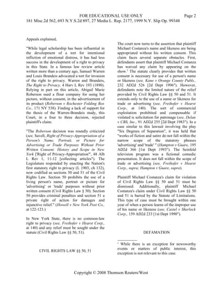 FOR EDUCATIONAL USE ONLY                               Page 2
181 Misc.2d 562, 693 N.Y.S.2d 897, 27 Media L. Rep. 2177, 1999 N.Y. Slip Op. 99348



Appeals explained,
                                                     The court now turns to the assertion that plaintiff
"While legal scholarship has been influential in     Michael Costanza's name and likeness are being
the development of a tort for intentional            appropriated without his written consent. This
infliction of emotional distress, it has had less    claim faces several separate obstacles. First,
success in the development of a right to privacy     defendants assert that plaintiff Michael Costanza
in this State. In a famous law review article        has waived any claim by appearing on the
written more than a century ago, Samuel Warren       show.2 The statute clearly provides that written
and Louis Brandeis advocated a tort for invasion     consent is necessary for use of a person's name
of the right to privacy. Warren and Brandeis,        or likeness (see, Kane v Orange County Publs.,
The Right to Privacy, 4 Harv L Rev 193 (1890).       232 AD2d 526 [2d Dept 1996"). However,
Relying in part on this article, Abigail Marie       defendants note the limited nature of the relief
Roberson sued a flour company for using her          provided by Civil Rights Law §§ 50 and 51. It
picture, without consent, in the advertisement of    extends only to the use of a name or likeness for
its product (Roberson v Rochester Folding Box        trade or advertising (see, Freihofer v Hearst
Co., 171 NY 538). Finding a lack of support for      Corp., at 140). The sort of commercial
the thesis of the Warren-Brandeis study, this        exploitation prohibited and compensable if
Court, in a four to three decision, rejected         violated is solicitation for patronage (see, Delan
plaintiff's claim.                                   v CBS, Inc., 91 AD2d 255 [2d Dept 1983"). In a
                                                     case similar to this lawsuit involving the play
"The Roberson decision was roundly criticized        "Six Degrees of Separation", it was held that
(see, Savell, Right of Privacy-Appropriation of a    "works of fiction and satire do not fall within the
Person's Name, Portrait, or Picture for              narrow scope of the statutory phrases
Advertising or Trade Purposes Without Prior          'advertising' and 'trade' " (Hampton v Guare, 195
Written Consent: History and Scope in New            AD2d 366 [1st Dept 1993"). The Seinfeld
York ['Right of Privacy-Appropriation"', 48 Alb      television program was a fictional comedic
L Rev 1, 11-12 [collecting articles"). The           presentation. It does not fall within the scope of
Legislature responded by enacting the Nation's       trade or advertising (see, Freihofer v Hearst
first statutory right to privacy (L 1903, ch 132),   Corp., supra; Hampton v Guare, supra).
now codified as sections 50 and 51 of the Civil
Rights Law. Section 50 prohibits the use of a        Plaintiff Michael Costanza's claim for violation
living person's name, portrait or picture for        of Civil Rights Law §§ 50 and 51 must be
'advertising' or 'trade' purposes without prior      dismissed. Additionally, plaintiff Michael
written consent (Civil Rights Law § 50). Section     Costanza's claim under Civil Rights Law §§ 50
50 provides criminal penalties and section 51 a      and 51 is barred by the Statute of Limitations.
private right of action for damages and              This type of case must be brought within one
injunctive relief." (Howell v New York Post Co.,     year of when a person learns of the improper use
at 122-123.)                                         of his name or likeness (see, Castel v Sherlock
                                                     Corp., 159 AD2d 233 [1st Dept 1990").
In New York State, there is no common-law
right to privacy (see, Freihofer v Hearst Corp.,
at 140) and any relief must be sought under the
statute (Civil Rights Law §§ 50, 51).                                DEFAMATION

                                                     2
                                                       While there is an exception for newsworthy
                                                     events or matters of public interest, this
        CIVIL RIGHTS LAW §§ 50, 51
                                                     exception is not relevant to this case.



                              Copyright © 2008 Thomson Reuters/West
 