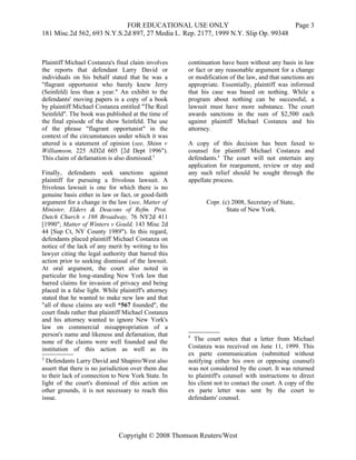 FOR EDUCATIONAL USE ONLY                               Page 3
181 Misc.2d 562, 693 N.Y.S.2d 897, 27 Media L. Rep. 2177, 1999 N.Y. Slip Op. 99348



Plaintiff Michael Costanza's final claim involves     continuation have been without any basis in law
the reports that defendant Larry David or             or fact or any reasonable argument for a change
individuals on his behalf stated that he was a        or modification of the law, and that sanctions are
"flagrant opportunist who barely knew Jerry           appropriate. Essentially, plaintiff was informed
(Seinfeld) less than a year." An exhibit to the       that his case was based on nothing. While a
defendants' moving papers is a copy of a book         program about nothing can be successful, a
by plaintiff Michael Costanza entitled "The Real      lawsuit must have more substance. The court
Seinfeld". The book was published at the time of      awards sanctions in the sum of $2,500 each
the final episode of the show Seinfeld. The use       against plaintiff Michael Costanza and his
of the phrase "flagrant opportunist" in the           attorney.
context of the circumstances under which it was
uttered is a statement of opinion (see, Shinn v       A copy of this decision has been faxed to
Williamson, 225 AD2d 605 [2d Dept 1996").             counsel for plaintiff Michael Costanza and
This claim of defamation is also dismissed.3          defendants.4 The court will not entertain any
                                                      application for reargument, review or stay and
Finally, defendants seek sanctions against            any such relief should be sought through the
plaintiff for pursuing a frivolous lawsuit. A         appellate process.
frivolous lawsuit is one for which there is no
genuine basis either in law or fact, or good-faith
argument for a change in the law (see, Matter of             Copr. (c) 2008, Secretary of State,
Minister, Elders & Deacons of Refm. Prot.                            State of New York.
Dutch Church v 198 Broadway, 76 NY2d 411
[1990"; Matter of Winters v Gould, 143 Misc 2d
44 [Sup Ct, NY County 1989"). In this regard,
defendants placed plaintiff Michael Costanza on
notice of the lack of any merit by writing to his
lawyer citing the legal authority that barred this
action prior to seeking dismissal of the lawsuit.
At oral argument, the court also noted in
particular the long-standing New York law that
barred claims for invasion of privacy and being
placed in a false light. While plaintiff's attorney
stated that he wanted to make new law and that
"all of these claims are well *567 founded", the
court finds rather that plaintiff Michael Costanza
and his attorney wanted to ignore New York's
law on commercial misappropriation of a
person's name and likeness and defamation, that       4
none of the claims were well founded and the            The court notes that a letter from Michael
institution of this action as well as its             Costanza was received on June 11, 1999. This
                                                      ex parte communication (submitted without
3
  Defendants Larry David and Shapiro/West also        notifying either his own or opposing counsel)
assert that there is no jurisdiction over them due    was not considered by the court. It was returned
to their lack of connection to New York State. In     to plaintiff's counsel with instructions to direct
light of the court's dismissal of this action on      his client not to contact the court. A copy of the
other grounds, it is not necessary to reach this      ex parte letter was sent by the court to
issue.                                                defendants' counsel.




                               Copyright © 2008 Thomson Reuters/West
 