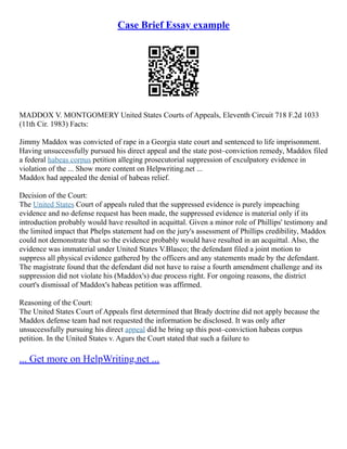 Case Brief Essay example
MADDOX V. MONTGOMERY United States Courts of Appeals, Eleventh Circuit 718 F.2d 1033
(11th Cir. 1983) Facts:
Jimmy Maddox was convicted of rape in a Georgia state court and sentenced to life imprisonment.
Having unsuccessfully pursued his direct appeal and the state post–conviction remedy, Maddox filed
a federal habeas corpus petition alleging prosecutorial suppression of exculpatory evidence in
violation of the ... Show more content on Helpwriting.net ...
Maddox had appealed the denial of habeas relief.
Decision of the Court:
The United States Court of appeals ruled that the suppressed evidence is purely impeaching
evidence and no defense request has been made, the suppressed evidence is material only if its
introduction probably would have resulted in acquittal. Given a minor role of Phillips' testimony and
the limited impact that Phelps statement had on the jury's assessment of Phillips credibility, Maddox
could not demonstrate that so the evidence probably would have resulted in an acquittal. Also, the
evidence was immaterial under United States V.Blasco; the defendant filed a joint motion to
suppress all physical evidence gathered by the officers and any statements made by the defendant.
The magistrate found that the defendant did not have to raise a fourth amendment challenge and its
suppression did not violate his (Maddox's) due process right. For ongoing reasons, the district
court's dismissal of Maddox's habeas petition was affirmed.
Reasoning of the Court:
The United States Court of Appeals first determined that Brady doctrine did not apply because the
Maddox defense team had not requested the information be disclosed. It was only after
unsuccessfully pursuing his direct appeal did he bring up this post–conviction habeas corpus
petition. In the United States v. Agurs the Court stated that such a failure to
... Get more on HelpWriting.net ...
 