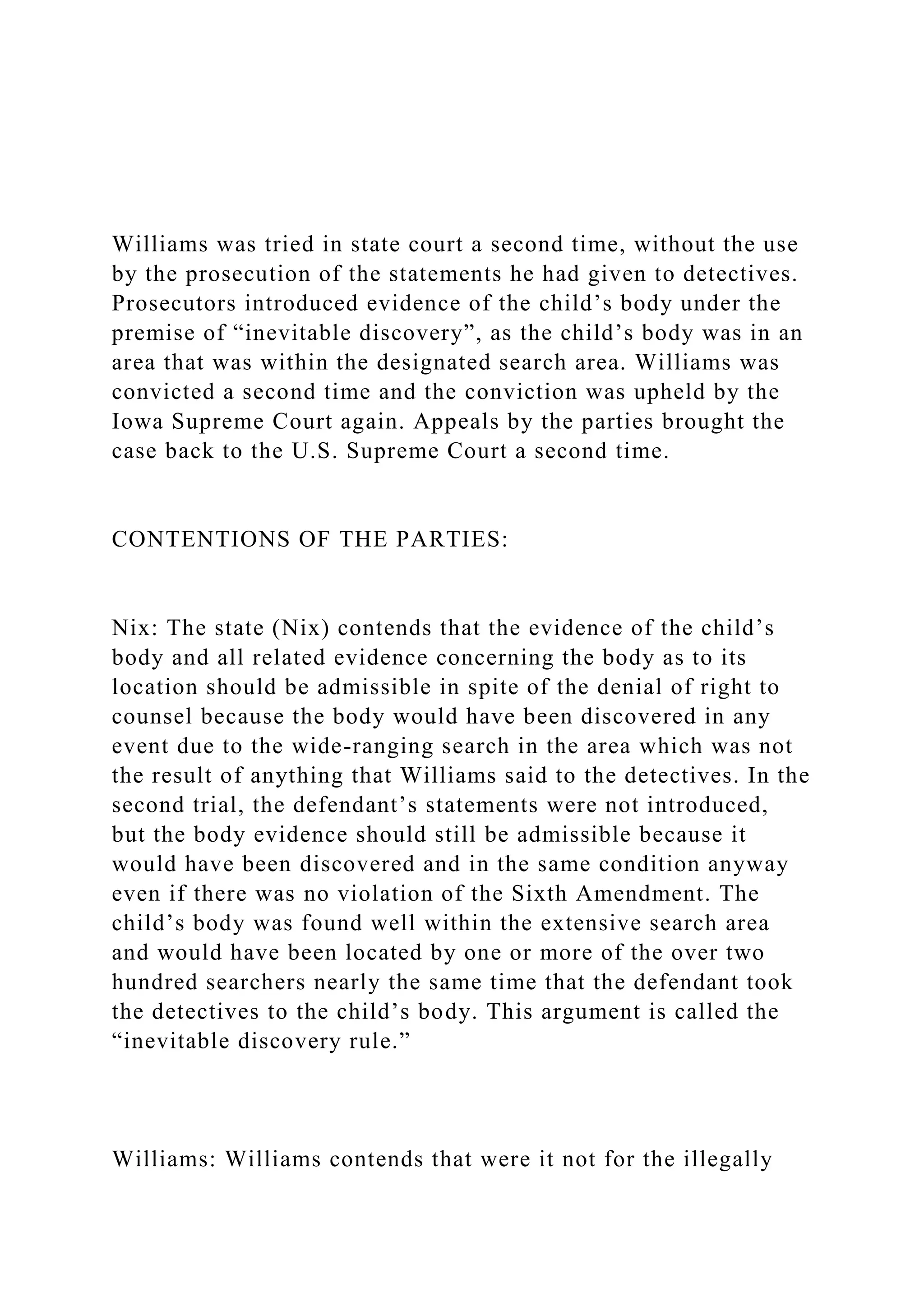 Williams was tried in state court a second time, without the use
by the prosecution of the statements he had given to detectives.
Prosecutors introduced evidence of the child’s body under the
premise of “inevitable discovery”, as the child’s body was in an
area that was within the designated search area. Williams was
convicted a second time and the conviction was upheld by the
Iowa Supreme Court again. Appeals by the parties brought the
case back to the U.S. Supreme Court a second time.
CONTENTIONS OF THE PARTIES:
Nix: The state (Nix) contends that the evidence of the child’s
body and all related evidence concerning the body as to its
location should be admissible in spite of the denial of right to
counsel because the body would have been discovered in any
event due to the wide-ranging search in the area which was not
the result of anything that Williams said to the detectives. In the
second trial, the defendant’s statements were not introduced,
but the body evidence should still be admissible because it
would have been discovered and in the same condition anyway
even if there was no violation of the Sixth Amendment. The
child’s body was found well within the extensive search area
and would have been located by one or more of the over two
hundred searchers nearly the same time that the defendant took
the detectives to the child’s body. This argument is called the
“inevitable discovery rule.”
Williams: Williams contends that were it not for the illegally
 