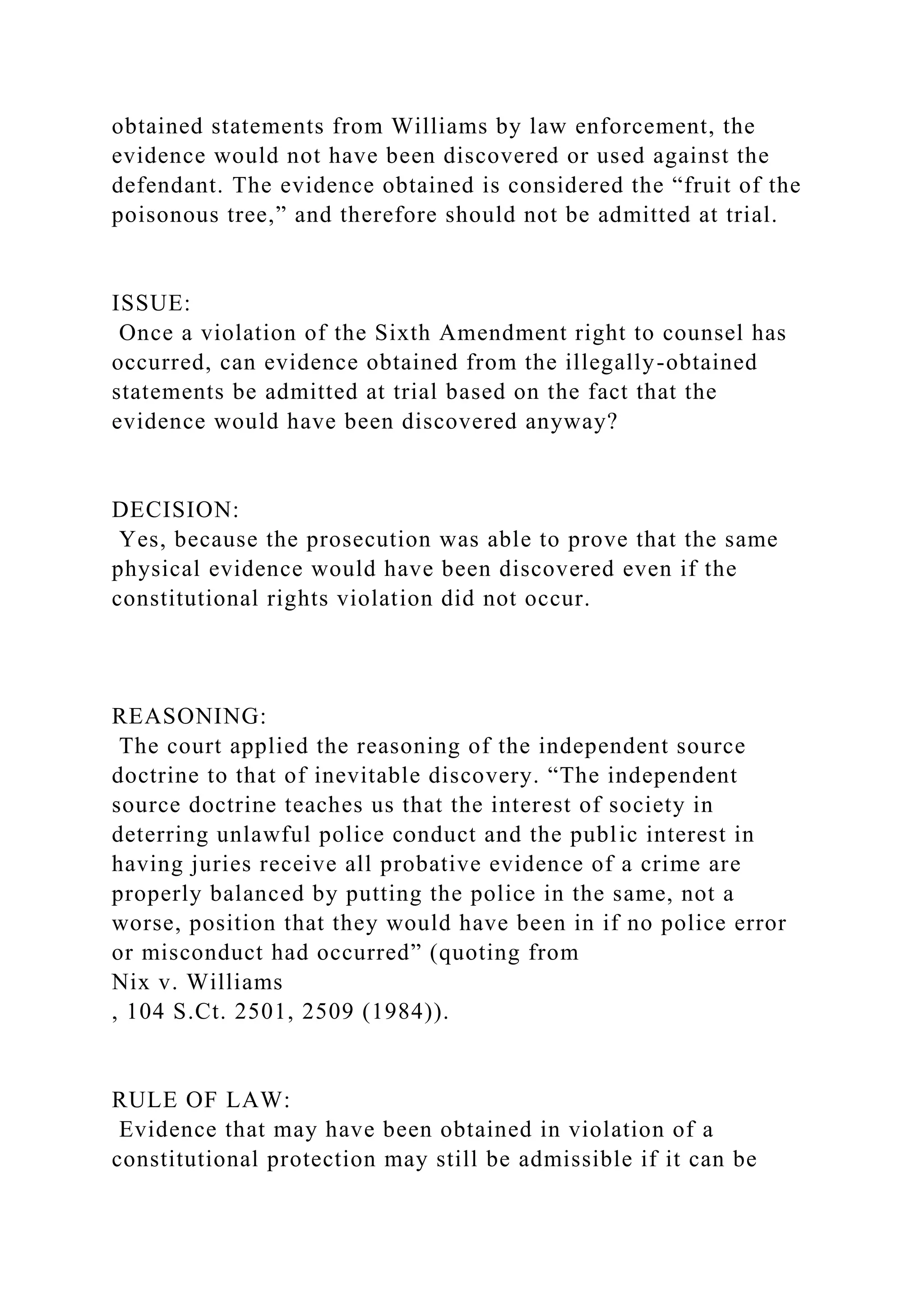 obtained statements from Williams by law enforcement, the
evidence would not have been discovered or used against the
defendant. The evidence obtained is considered the “fruit of the
poisonous tree,” and therefore should not be admitted at trial.
ISSUE:
Once a violation of the Sixth Amendment right to counsel has
occurred, can evidence obtained from the illegally-obtained
statements be admitted at trial based on the fact that the
evidence would have been discovered anyway?
DECISION:
Yes, because the prosecution was able to prove that the same
physical evidence would have been discovered even if the
constitutional rights violation did not occur.
REASONING:
The court applied the reasoning of the independent source
doctrine to that of inevitable discovery. “The independent
source doctrine teaches us that the interest of society in
deterring unlawful police conduct and the public interest in
having juries receive all probative evidence of a crime are
properly balanced by putting the police in the same, not a
worse, position that they would have been in if no police error
or misconduct had occurred” (quoting from
Nix v. Williams
, 104 S.Ct. 2501, 2509 (1984)).
RULE OF LAW:
Evidence that may have been obtained in violation of a
constitutional protection may still be admissible if it can be
 