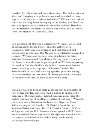 searched by volunteers and law enforcement. The defendant was
observed “carrying a large bundle wrapped in a blanket…two
legs in it and they were skinny and white.” Williams’ car, which
contained clothing items belonging to the victim, was found the
next day approximately 160 miles from the incident. Based on
this information, an extensive search was started that extended
from Des Moines to Davenport, Iowa.
Law enforcement obtained a warrant for Williams’ arrest, and
he subsequently turned himself into the authorities in
Davenport. Williams was arraigned and had obtained and
spoken with an attorney. Des Moines police detectives agreed to
transport Williams and not interview him during the drive
between Davenport and Des Moines. During the drive, one of
the detectives on the case began to speak to Williams regarding
the need to find the child’s body before it snowed so that her
parents could give her a proper, “Christian” burial. The
detective did not ask Williams any specific questions during
this conversation. At that point, Williams provided statements
to the detectives that led them to the child’s body.
Williams was then tried in state court and was found guilty of
first degree murder. Williams filed a motion to suppress the
evidence of the body and all related evidence concerning the
body’s location based on illegally obtained testimony. When the
conviction was affirmed by the Iowa state Supreme Court,
Williams sought relief in the U.S. District Court for the
Southern District of Iowa. The U.S. District Court, U.S. Court
of Appeals, and the U.S. Supreme Court agreed with Williams
and determined that he was denied the right to counsel and his
statements, which led to the child’s body, could not be
introduced into evidence.
 