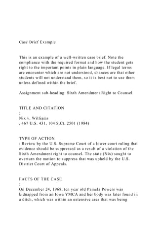 Case Brief Example
This is an example of a well-written case brief. Note the
compliance with the required format and how the student gets
right to the important points in plain language. If legal terms
are encounter which are not understood, chances are that other
students will not understand them, so it is best not to use them
unless defined within the brief.
Assignment sub-heading: Sixth Amendment Right to Counsel
TITLE AND CITATION
:
Nix v. Williams
, 467 U.S. 431, 104 S.Ct. 2501 (1984)
TYPE OF ACTION
: Review by the U.S. Supreme Court of a lower court ruling that
evidence should be suppressed as a result of a violation of the
Sixth Amendment right to counsel. The state (Nix) sought to
overturn the motion to suppress that was upheld by the U.S.
District Court of Appeals.
FACTS OF THE CASE
:
On December 24, 1968, ten year old Pamela Powers was
kidnapped from an Iowa YMCA and her body was later found in
a ditch, which was within an extensive area that was being
 