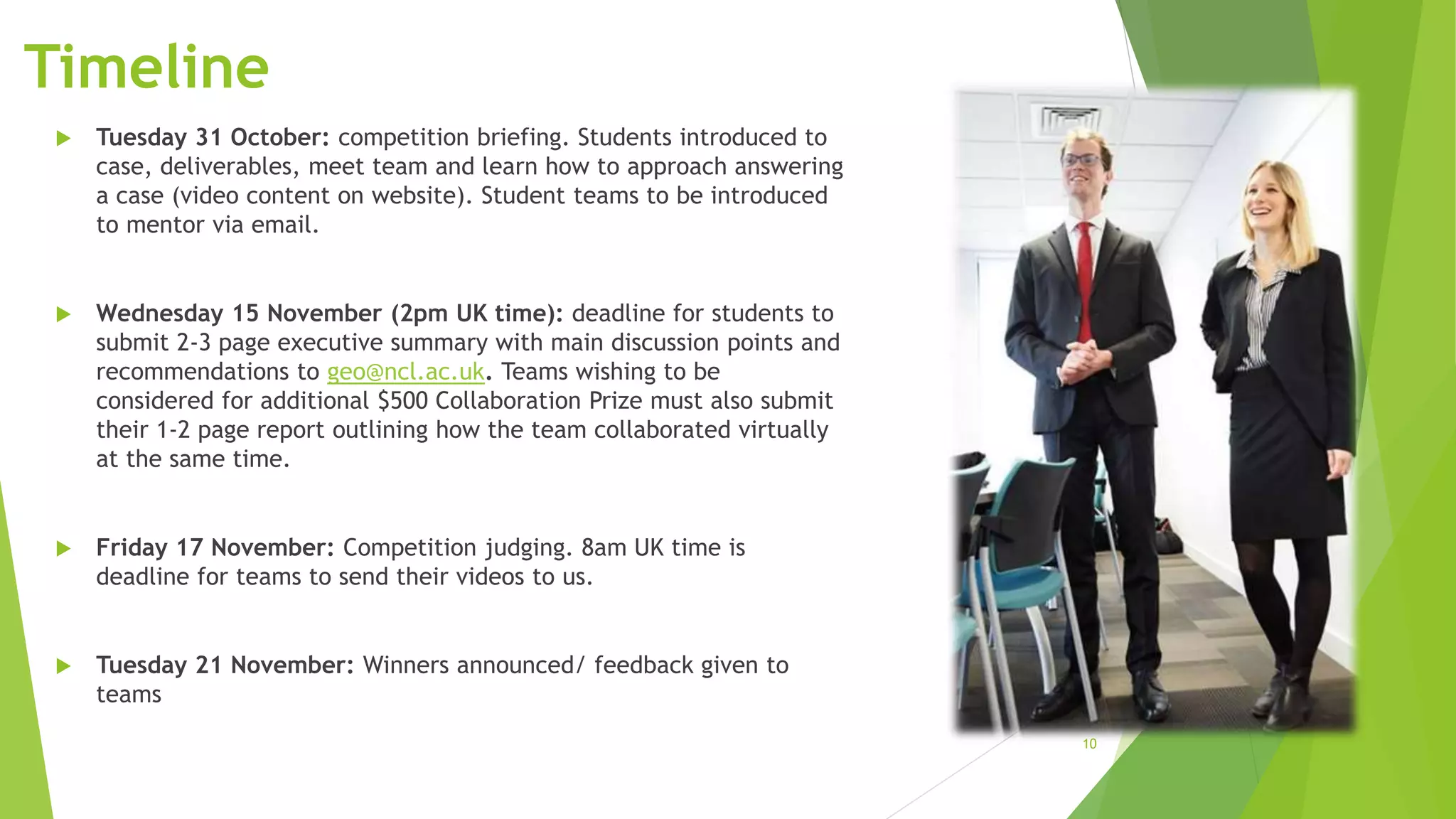 10
Timeline
 Tuesday 31 October: competition briefing. Students introduced to
case, deliverables, meet team and learn how to approach answering
a case (video content on website). Student teams to be introduced
to mentor via email.
 Wednesday 15 November (2pm UK time): deadline for students to
submit 2-3 page executive summary with main discussion points and
recommendations to geo@ncl.ac.uk. Teams wishing to be
considered for additional $500 Collaboration Prize must also submit
their 1-2 page report outlining how the team collaborated virtually
at the same time.
 Friday 17 November: Competition judging. 8am UK time is
deadline for teams to send their videos to us.
 Tuesday 21 November: Winners announced/ feedback given to
teams
 