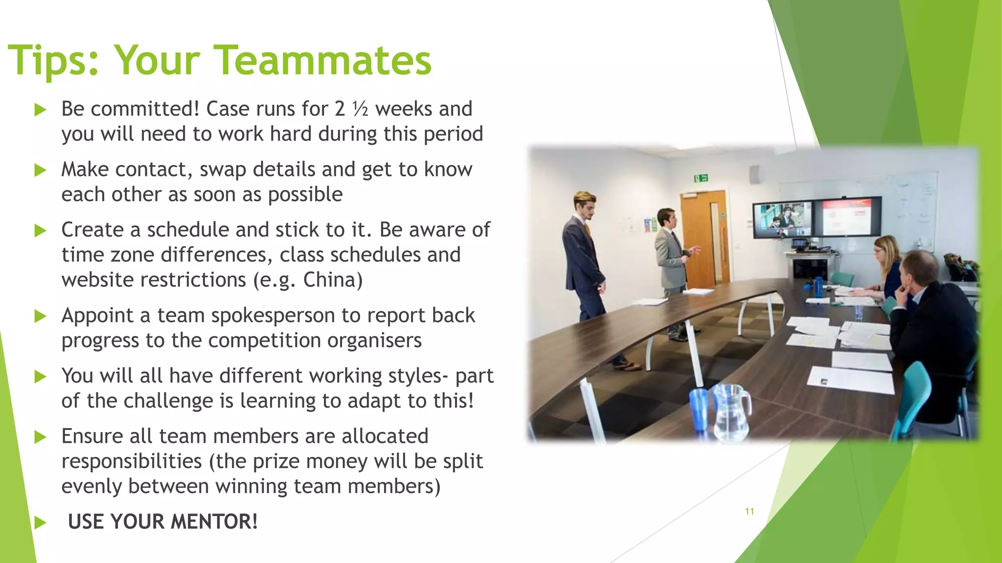 11
Tips: Your Teammates
 Be committed! Case runs for 2 ½ weeks and
you will need to work hard during this period
 Make contact, swap details and get to know
each other as soon as possible
 Create a schedule and stick to it. Be aware of
time zone differences, class schedules and
website restrictions (e.g. China)
 Appoint a team spokesperson to report back
progress to the competition organisers
 You will all have different working styles- part
of the challenge is learning to adapt to this!
 Ensure all team members are allocated
responsibilities (the prize money will be split
evenly between winning team members)
 USE YOUR MENTOR!
 