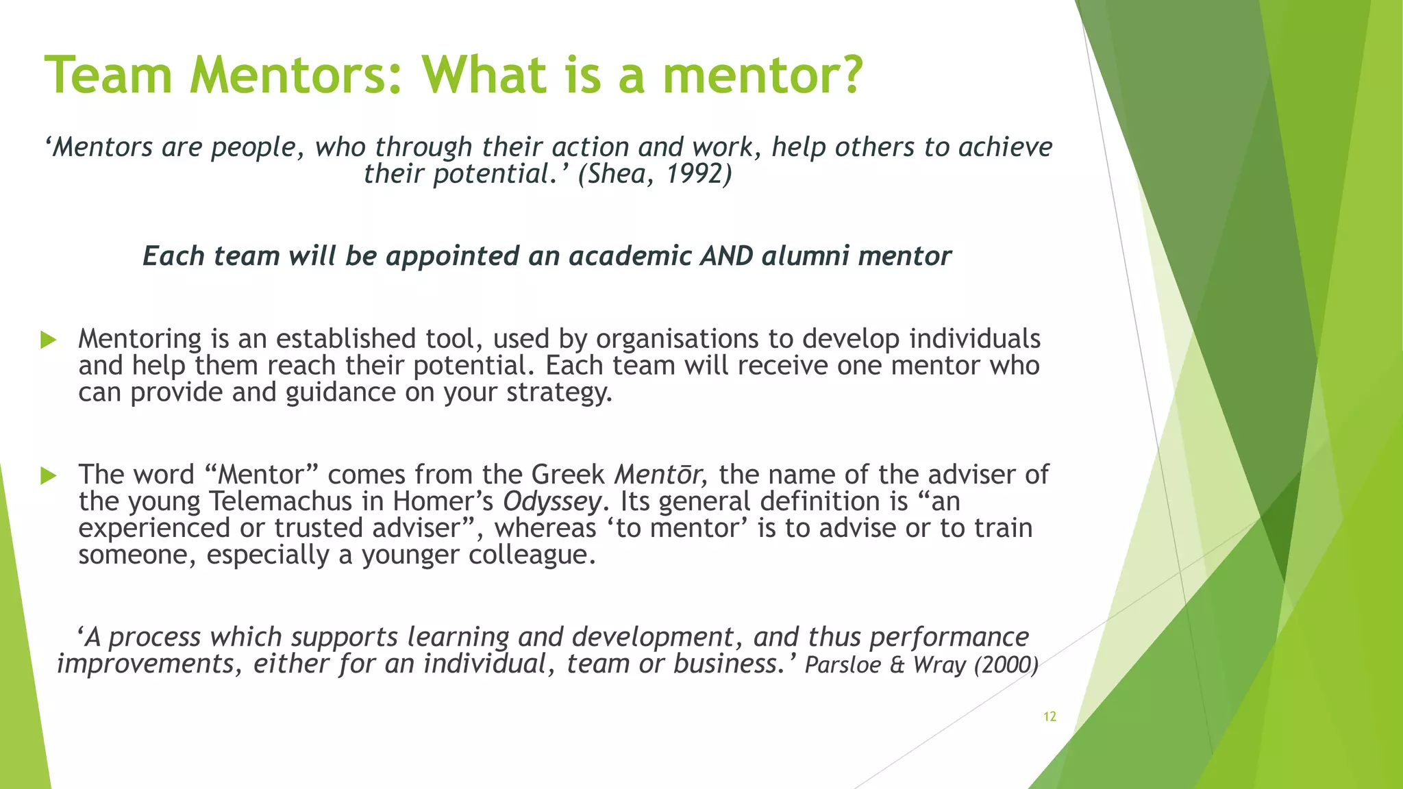 12
Team Mentors: What is a mentor?
‘Mentors are people, who through their action and work, help others to achieve
their potential.’ (Shea, 1992)
Each team will be appointed an academic AND alumni mentor
 Mentoring is an established tool, used by organisations to develop individuals
and help them reach their potential. Each team will receive one mentor who
can provide and guidance on your strategy.
 The word “Mentor” comes from the Greek Mentōr, the name of the adviser of
the young Telemachus in Homer’s Odyssey. Its general definition is “an
experienced or trusted adviser”, whereas ‘to mentor’ is to advise or to train
someone, especially a younger colleague.
‘A process which supports learning and development, and thus performance
improvements, either for an individual, team or business.’ Parsloe & Wray (2000)
 