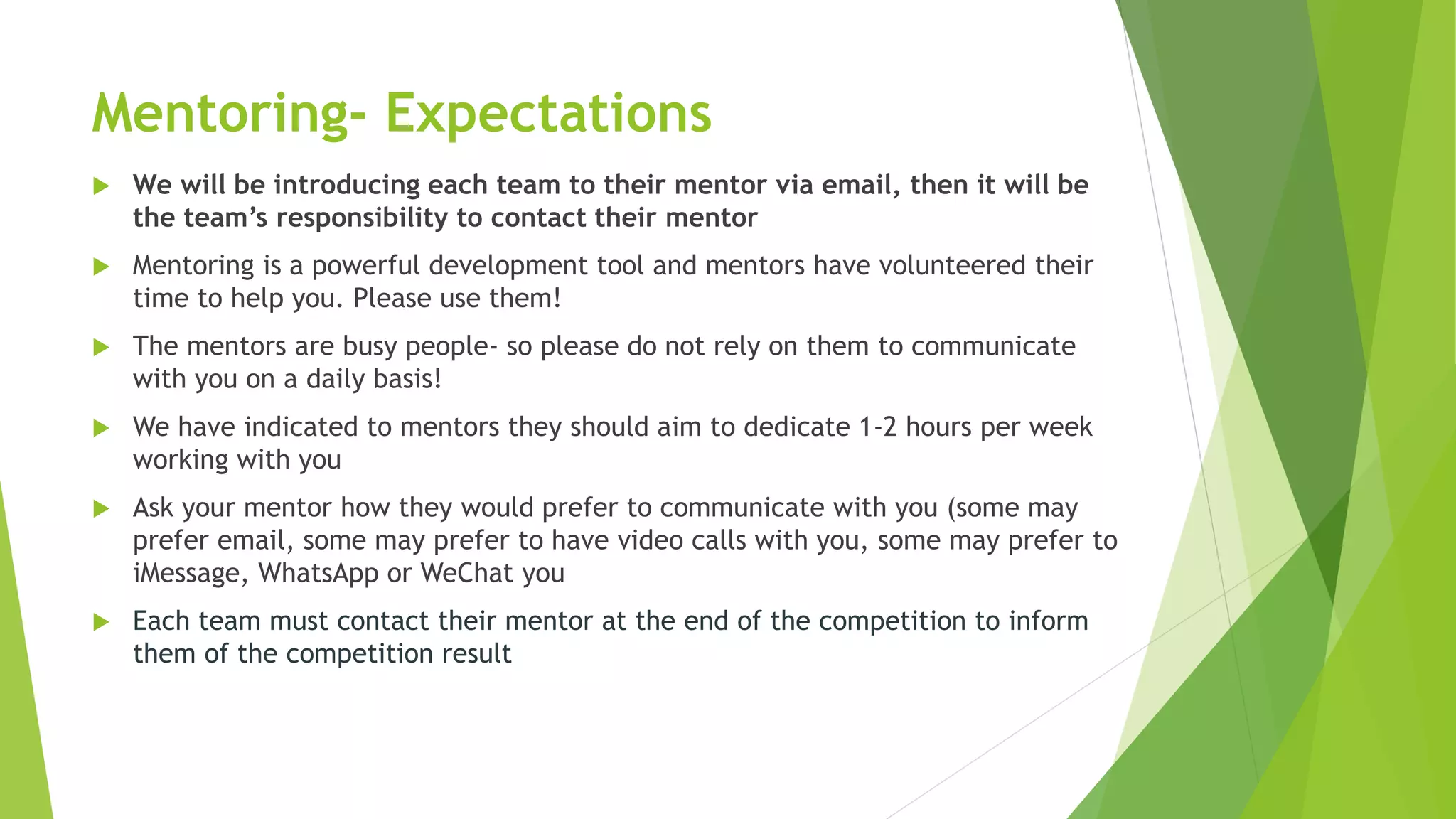 Mentoring- Expectations
 We will be introducing each team to their mentor via email, then it will be
the team’s responsibility to contact their mentor
 Mentoring is a powerful development tool and mentors have volunteered their
time to help you. Please use them!
 The mentors are busy people- so please do not rely on them to communicate
with you on a daily basis!
 We have indicated to mentors they should aim to dedicate 1-2 hours per week
working with you
 Ask your mentor how they would prefer to communicate with you (some may
prefer email, some may prefer to have video calls with you, some may prefer to
iMessage, WhatsApp or WeChat you
 Each team must contact their mentor at the end of the competition to inform
them of the competition result
 