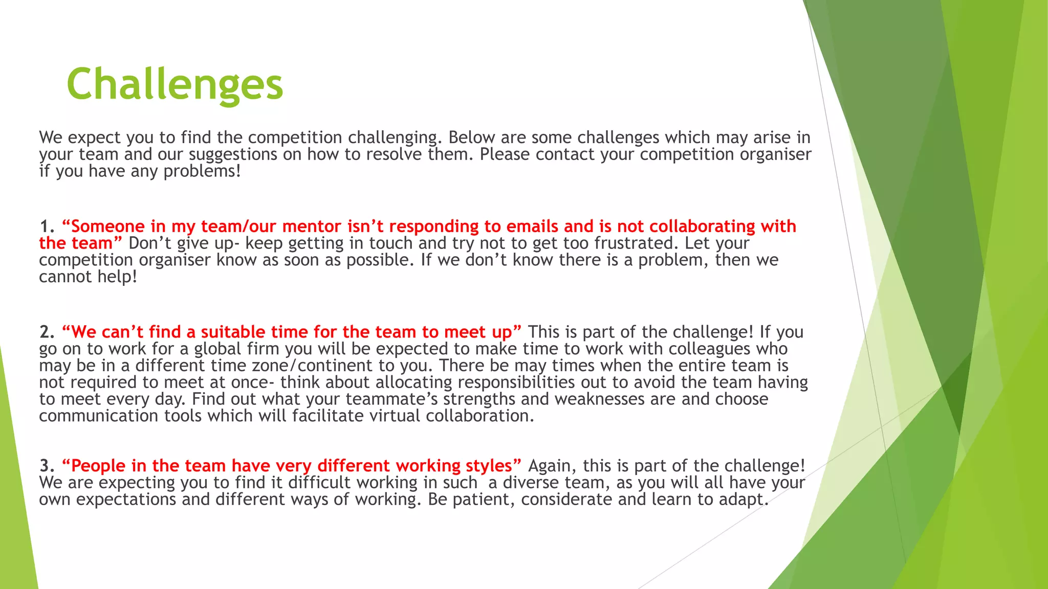 Challenges
We expect you to find the competition challenging. Below are some challenges which may arise in
your team and our suggestions on how to resolve them. Please contact your competition organiser
if you have any problems!
1. “Someone in my team/our mentor isn’t responding to emails and is not collaborating with
the team” Don’t give up- keep getting in touch and try not to get too frustrated. Let your
competition organiser know as soon as possible. If we don’t know there is a problem, then we
cannot help!
2. “We can’t find a suitable time for the team to meet up” This is part of the challenge! If you
go on to work for a global firm you will be expected to make time to work with colleagues who
may be in a different time zone/continent to you. There be may times when the entire team is
not required to meet at once- think about allocating responsibilities out to avoid the team having
to meet every day. Find out what your teammate’s strengths and weaknesses are and choose
communication tools which will facilitate virtual collaboration.
3. “People in the team have very different working styles” Again, this is part of the challenge!
We are expecting you to find it difficult working in such a diverse team, as you will all have your
own expectations and different ways of working. Be patient, considerate and learn to adapt.
 