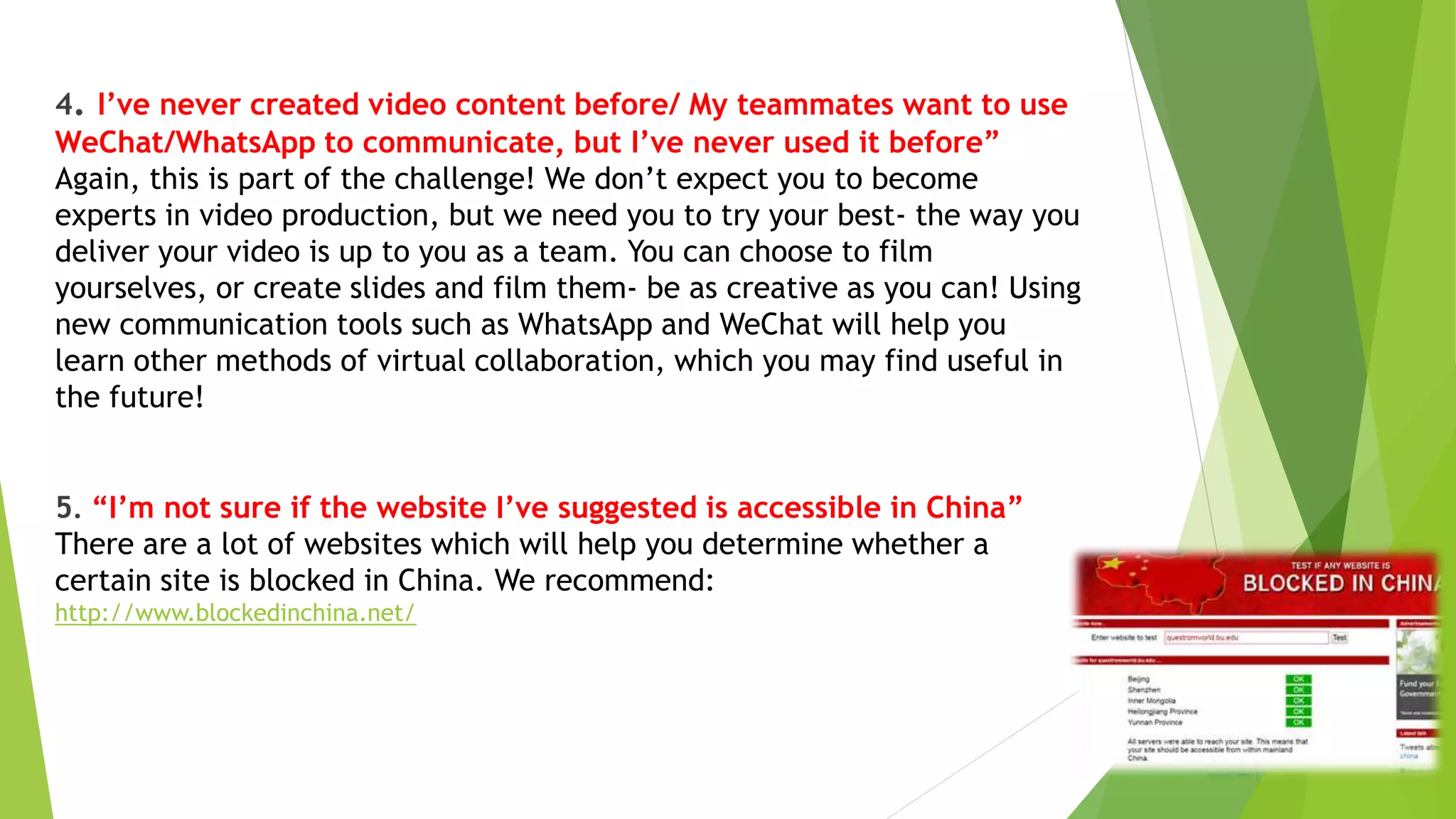 4. I’ve never created video content before/ My teammates want to use
WeChat/WhatsApp to communicate, but I’ve never used it before”
Again, this is part of the challenge! We don’t expect you to become
experts in video production, but we need you to try your best- the way you
deliver your video is up to you as a team. You can choose to film
yourselves, or create slides and film them- be as creative as you can! Using
new communication tools such as WhatsApp and WeChat will help you
learn other methods of virtual collaboration, which you may find useful in
the future!
5. “I’m not sure if the website I’ve suggested is accessible in China”
There are a lot of websites which will help you determine whether a
certain site is blocked in China. We recommend:
http://www.blockedinchina.net/
 