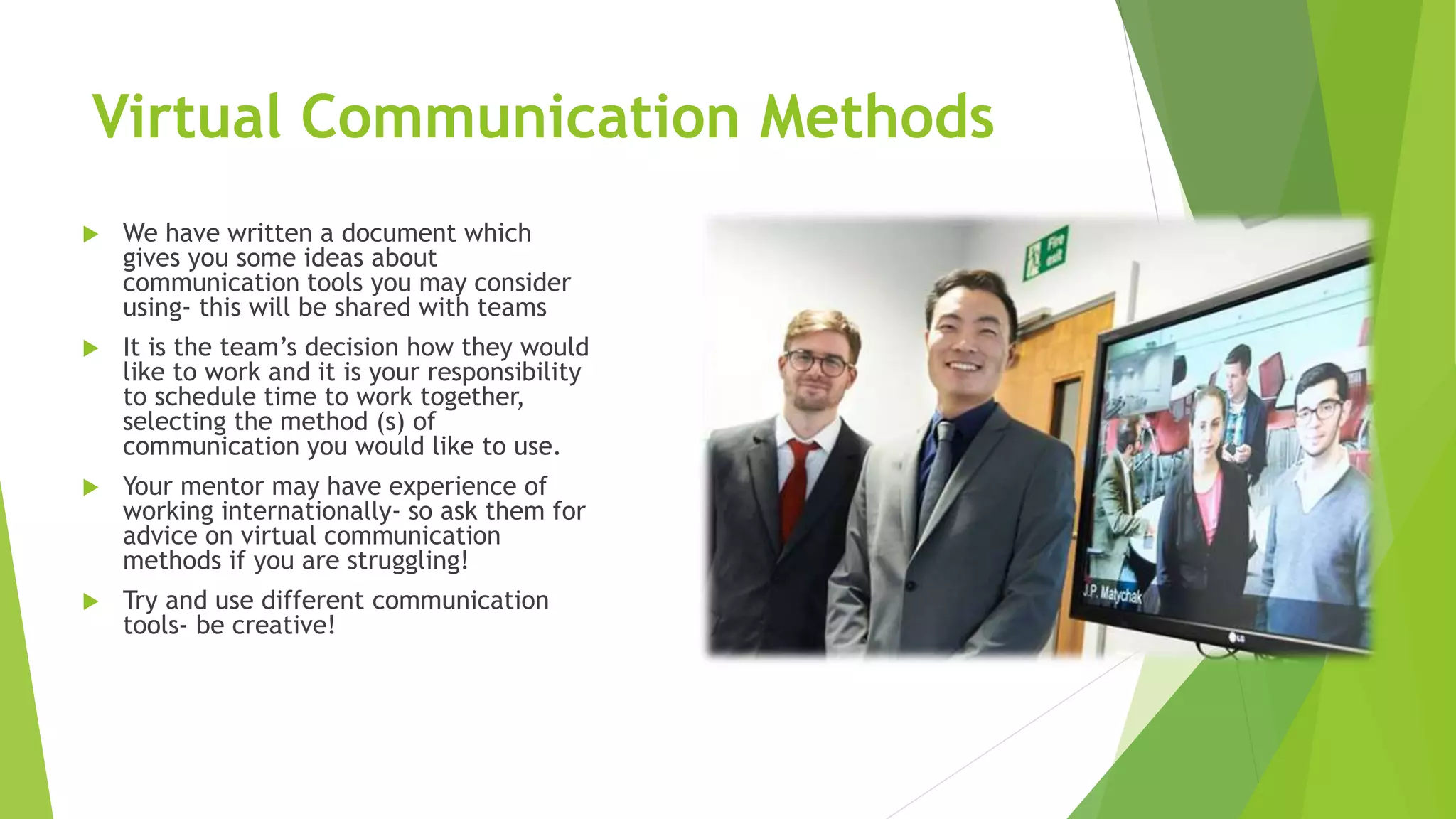 Virtual Communication Methods
 We have written a document which
gives you some ideas about
communication tools you may consider
using- this will be shared with teams
 It is the team’s decision how they would
like to work and it is your responsibility
to schedule time to work together,
selecting the method (s) of
communication you would like to use.
 Your mentor may have experience of
working internationally- so ask them for
advice on virtual communication
methods if you are struggling!
 Try and use different communication
tools- be creative!
 