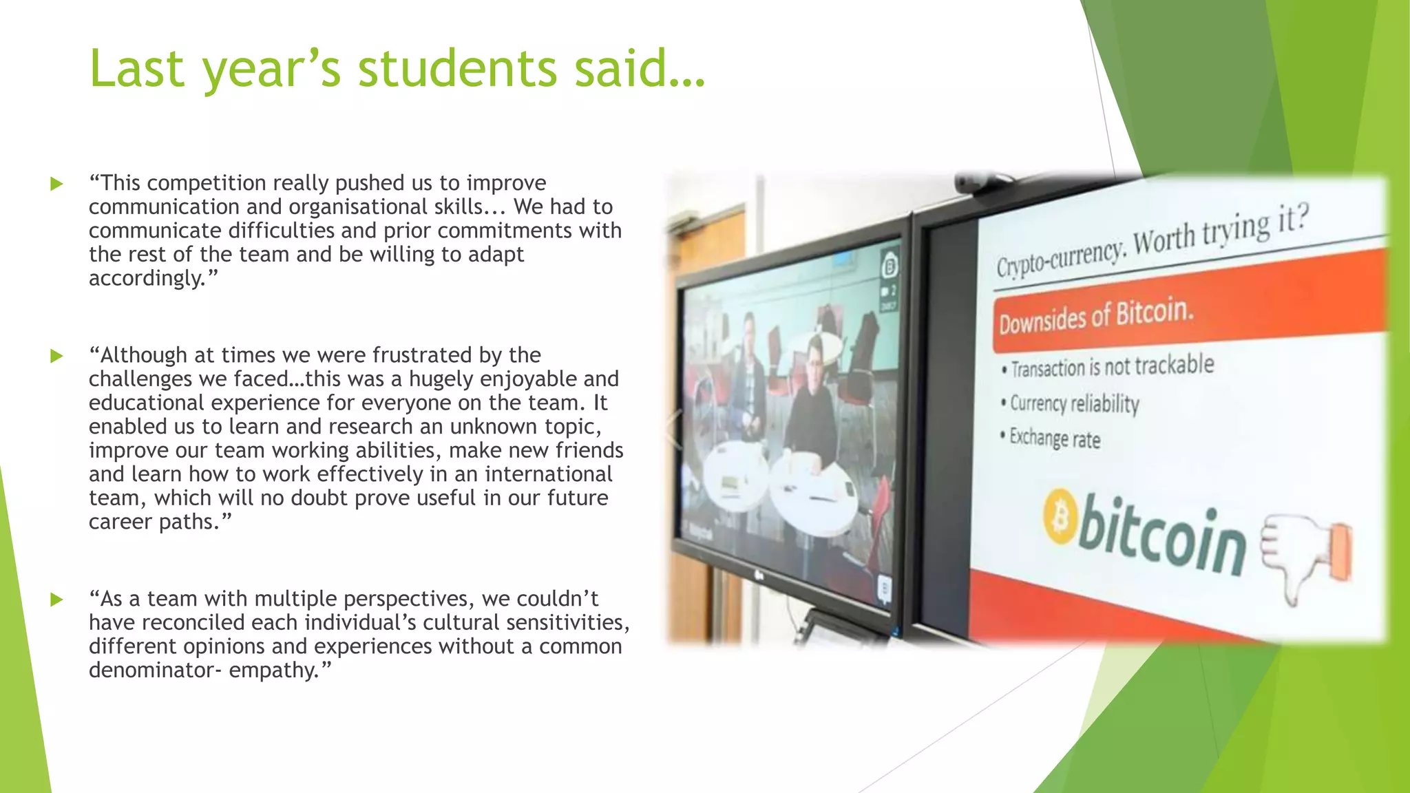 Last year’s students said…
 “This competition really pushed us to improve
communication and organisational skills... We had to
communicate difficulties and prior commitments with
the rest of the team and be willing to adapt
accordingly.”
 “Although at times we were frustrated by the
challenges we faced…this was a hugely enjoyable and
educational experience for everyone on the team. It
enabled us to learn and research an unknown topic,
improve our team working abilities, make new friends
and learn how to work effectively in an international
team, which will no doubt prove useful in our future
career paths.”
 “As a team with multiple perspectives, we couldn’t
have reconciled each individual’s cultural sensitivities,
different opinions and experiences without a common
denominator- empathy.”
 