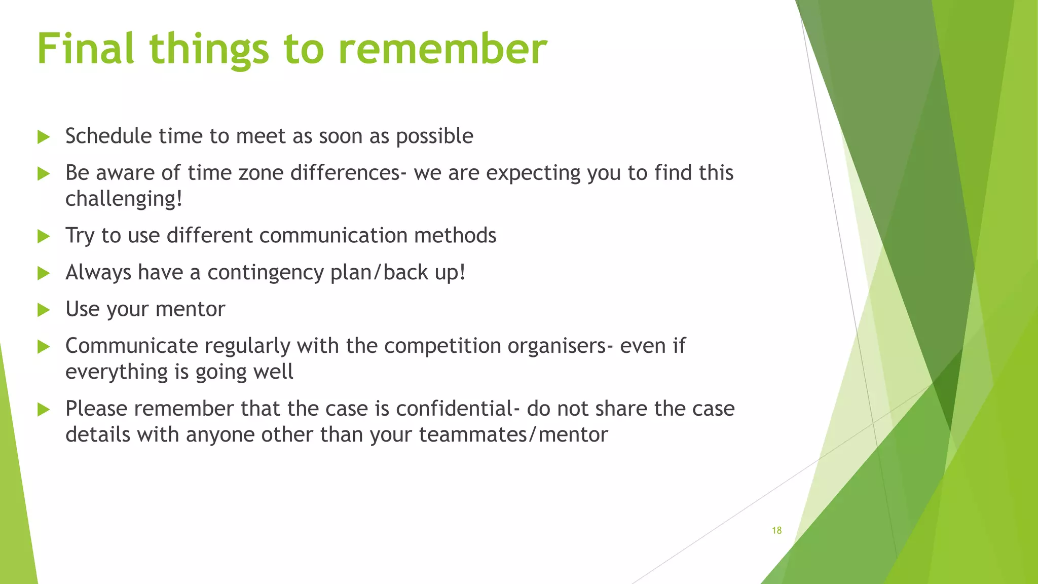 18
Final things to remember
 Schedule time to meet as soon as possible
 Be aware of time zone differences- we are expecting you to find this
challenging!
 Try to use different communication methods
 Always have a contingency plan/back up!
 Use your mentor
 Communicate regularly with the competition organisers- even if
everything is going well
 Please remember that the case is confidential- do not share the case
details with anyone other than your teammates/mentor
 