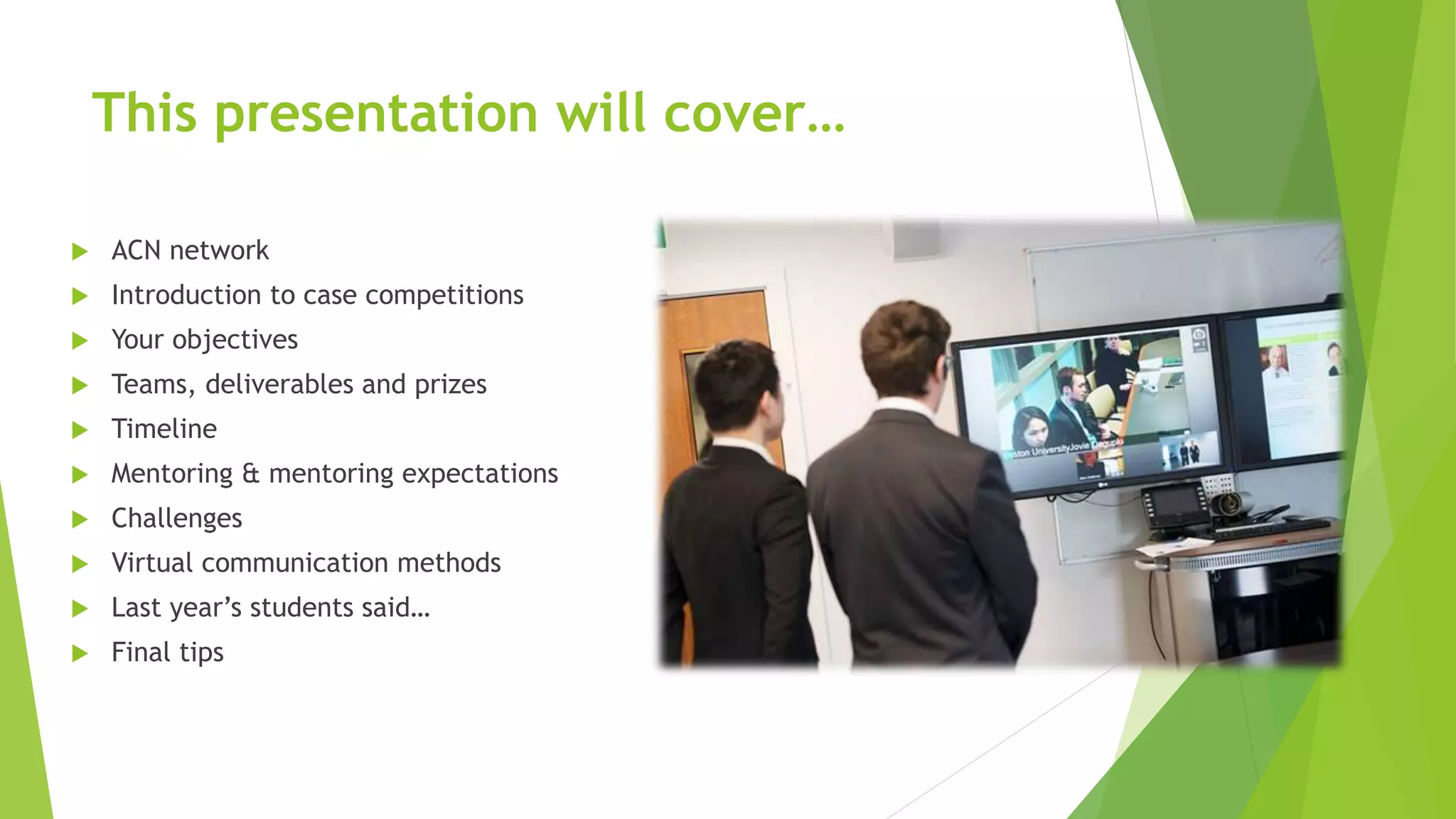 This presentation will cover…
 ACN network
 Introduction to case competitions
 Your objectives
 Teams, deliverables and prizes
 Timeline
 Mentoring & mentoring expectations
 Challenges
 Virtual communication methods
 Last year’s students said…
 Final tips
 