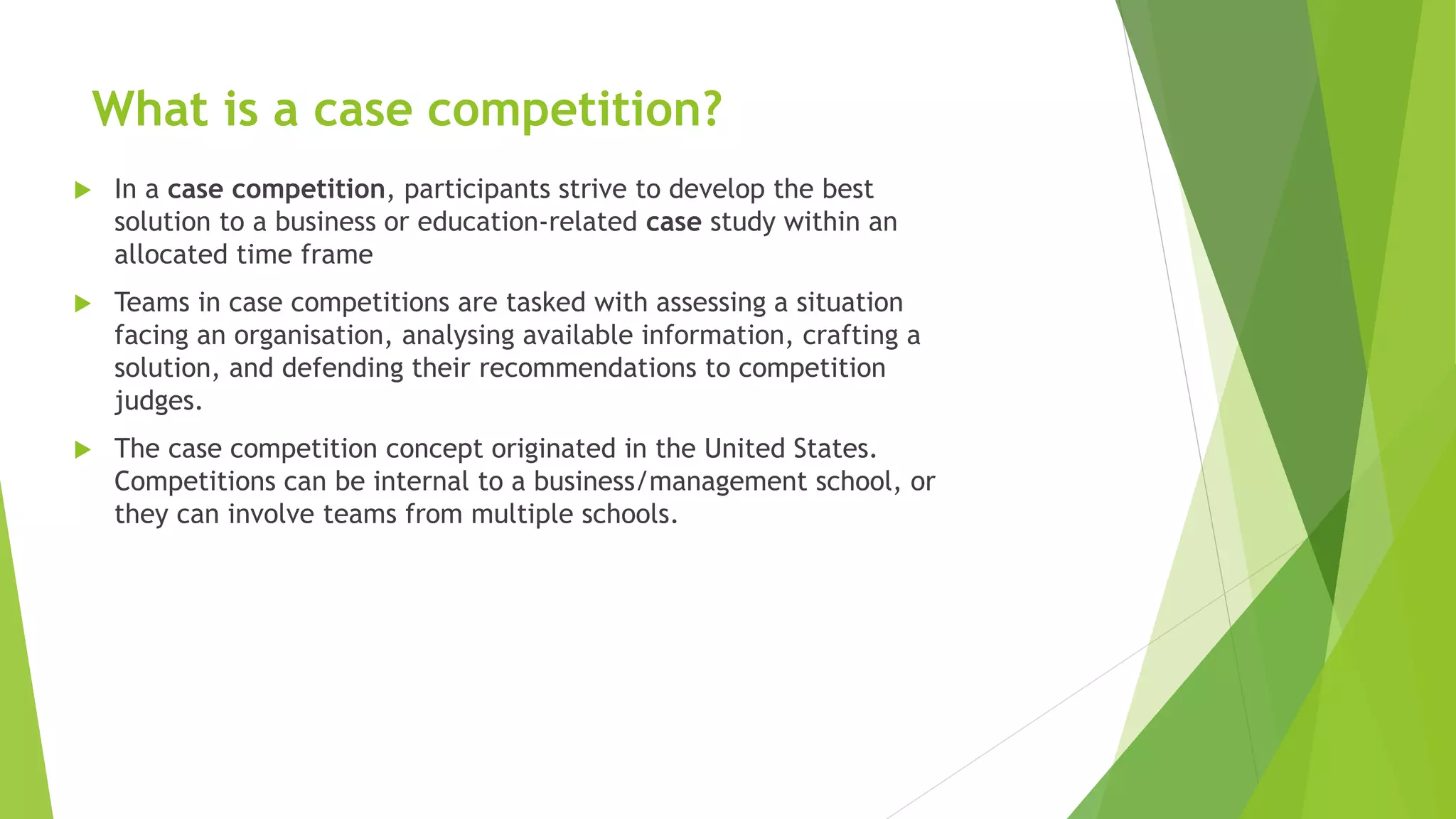 What is a case competition?
 In a case competition, participants strive to develop the best
solution to a business or education-related case study within an
allocated time frame
 Teams in case competitions are tasked with assessing a situation
facing an organisation, analysing available information, crafting a
solution, and defending their recommendations to competition
judges.
 The case competition concept originated in the United States.
Competitions can be internal to a business/management school, or
they can involve teams from multiple schools.
 