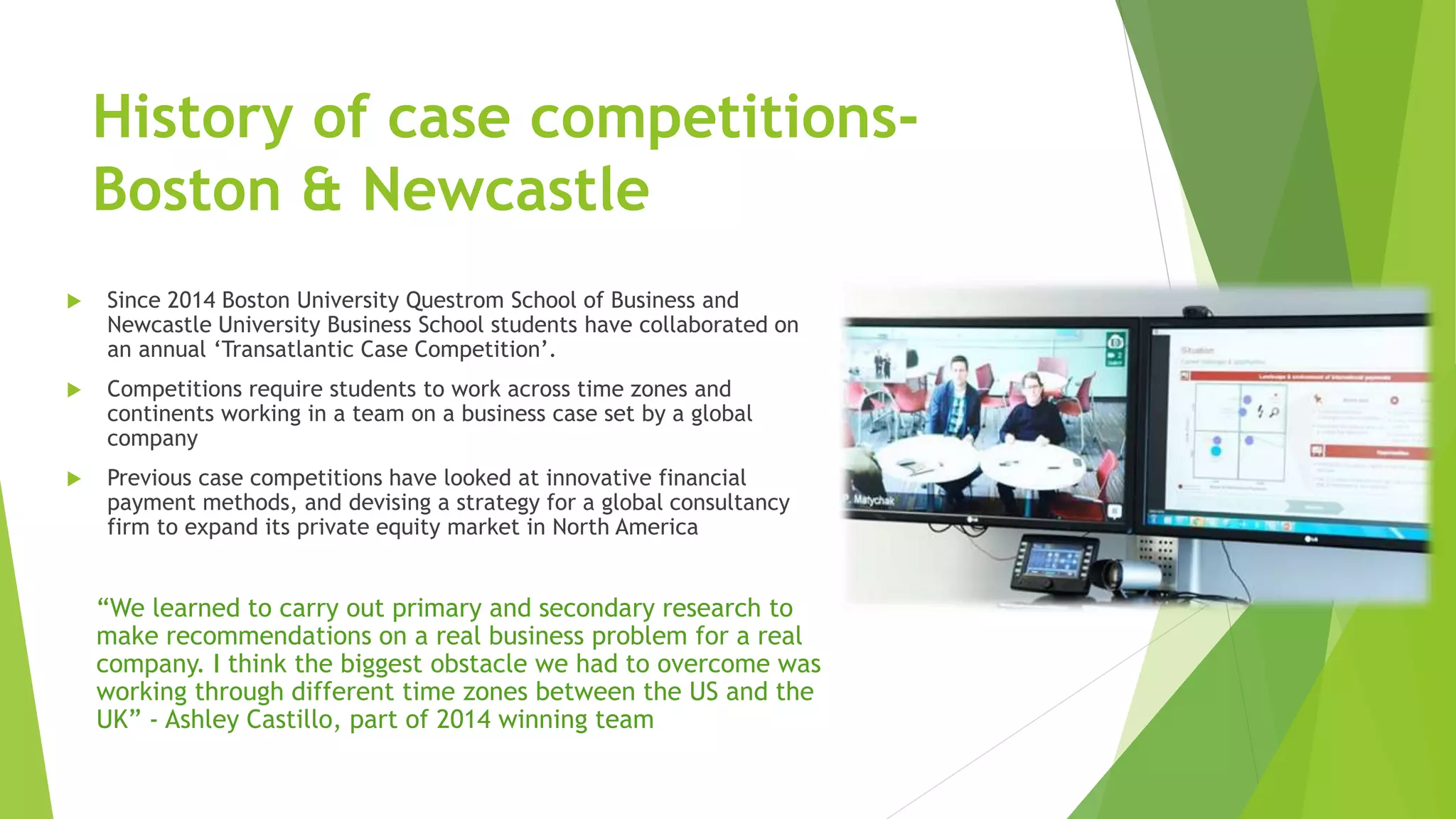 History of case competitions-
Boston & Newcastle
 Since 2014 Boston University Questrom School of Business and
Newcastle University Business School students have collaborated on
an annual ‘Transatlantic Case Competition’.
 Competitions require students to work across time zones and
continents working in a team on a business case set by a global
company
 Previous case competitions have looked at innovative financial
payment methods, and devising a strategy for a global consultancy
firm to expand its private equity market in North America
“We learned to carry out primary and secondary research to
make recommendations on a real business problem for a real
company. I think the biggest obstacle we had to overcome was
working through different time zones between the US and the
UK” - Ashley Castillo, part of 2014 winning team
 