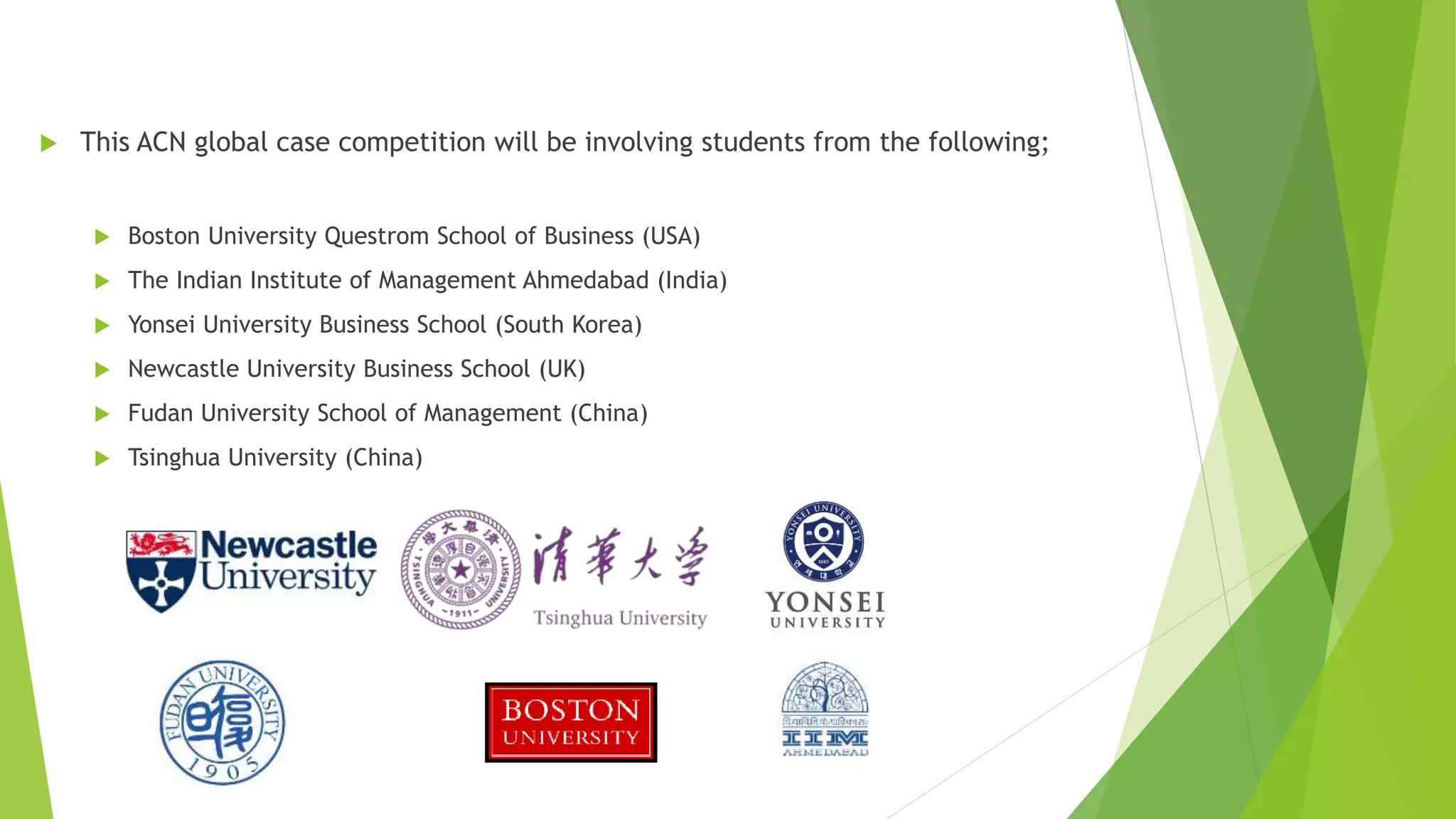  This ACN global case competition will be involving students from the following;
 Boston University Questrom School of Business (USA)
 The Indian Institute of Management Ahmedabad (India)
 Yonsei University Business School (South Korea)
 Newcastle University Business School (UK)
 Fudan University School of Management (China)
 Tsinghua University (China)
 