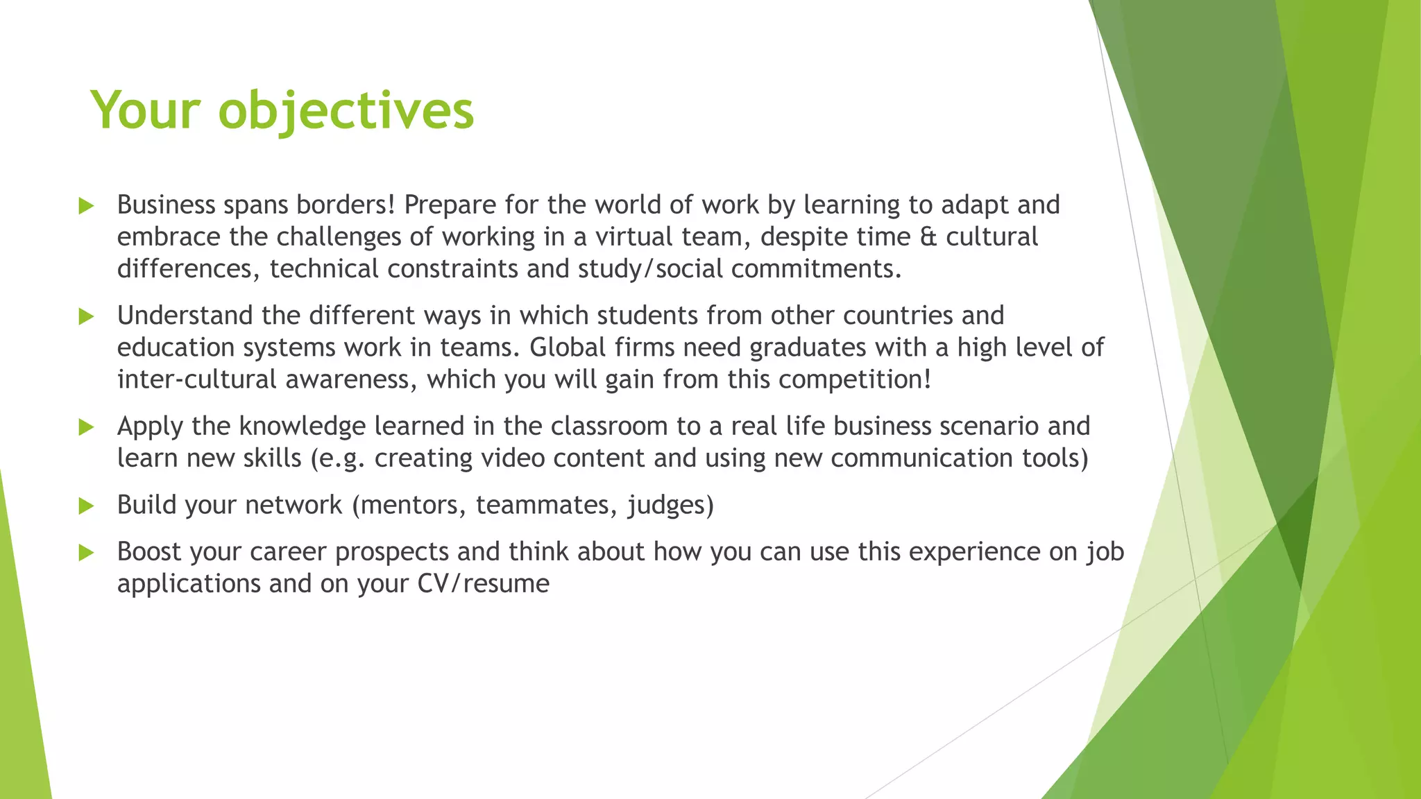 Your objectives
 Business spans borders! Prepare for the world of work by learning to adapt and
embrace the challenges of working in a virtual team, despite time & cultural
differences, technical constraints and study/social commitments.
 Understand the different ways in which students from other countries and
education systems work in teams. Global firms need graduates with a high level of
inter-cultural awareness, which you will gain from this competition!
 Apply the knowledge learned in the classroom to a real life business scenario and
learn new skills (e.g. creating video content and using new communication tools)
 Build your network (mentors, teammates, judges)
 Boost your career prospects and think about how you can use this experience on job
applications and on your CV/resume
 