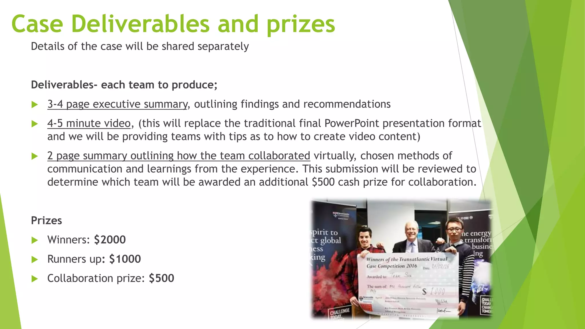 9
Case Deliverables and prizes
Details of the case will be shared separately
Deliverables- each team to produce;
 3-4 page executive summary, outlining findings and recommendations
 4-5 minute video, (this will replace the traditional final PowerPoint presentation format
and we will be providing teams with tips as to how to create video content)
 2 page summary outlining how the team collaborated virtually, chosen methods of
communication and learnings from the experience. This submission will be reviewed to
determine which team will be awarded an additional $500 cash prize for collaboration.
Prizes
 Winners: $2000
 Runners up: $1000
 Collaboration prize: $500
 