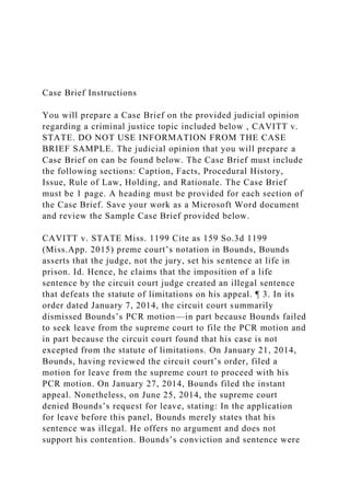 Case Brief Instructions
You will prepare a Case Brief on the provided judicial opinion
regarding a criminal justice topic included below , CAVITT v.
STATE. DO NOT USE INFORMATION FROM THE CASE
BRIEF SAMPLE. The judicial opinion that you will prepare a
Case Brief on can be found below. The Case Brief must include
the following sections: Caption, Facts, Procedural History,
Issue, Rule of Law, Holding, and Rationale. The Case Brief
must be 1 page. A heading must be provided for each section of
the Case Brief. Save your work as a Microsoft Word document
and review the Sample Case Brief provided below.
CAVITT v. STATE Miss. 1199 Cite as 159 So.3d 1199
(Miss.App. 2015) preme court’s notation in Bounds, Bounds
asserts that the judge, not the jury, set his sentence at life in
prison. Id. Hence, he claims that the imposition of a life
sentence by the circuit court judge created an illegal sentence
that defeats the statute of limitations on his appeal. ¶ 3. In its
order dated January 7, 2014, the circuit court summarily
dismissed Bounds’s PCR motion—in part because Bounds failed
to seek leave from the supreme court to file the PCR motion and
in part because the circuit court found that his case is not
excepted from the statute of limitations. On January 21, 2014,
Bounds, having reviewed the circuit court’s order, filed a
motion for leave from the supreme court to proceed with his
PCR motion. On January 27, 2014, Bounds filed the instant
appeal. Nonetheless, on June 25, 2014, the supreme court
denied Bounds’s request for leave, stating: In the application
for leave before this panel, Bounds merely states that his
sentence was illegal. He offers no argument and does not
support his contention. Bounds’s conviction and sentence were
 