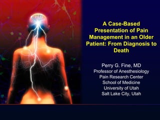 A Case-Based
Presentation of Pain
Management in an Older
Patient: From Diagnosis to
Death
Perry G. Fine, MD
Professor of Anesthesiology
Pain Research Center
School of Medicine
University of Utah
Salt Lake City, Utah
 