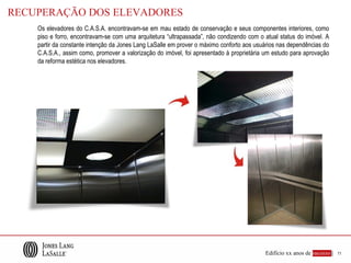 RECUPERAÇÃO DOS ELEVADORES
    Os elevadores do C.A.S.A. encontravam-se em mau estado de conservação e seus componentes interiores, como
    piso e forro, encontravam-se com uma arquitetura “ultrapassada”, não condizendo com o atual status do imóvel. A
    partir da constante intenção da Jones Lang LaSalle em prover o máximo conforto aos usuários nas dependências do
    C.A.S.A., assim como, promover a valorização do imóvel, foi apresentado à proprietária um estudo para aprovação
    da reforma estética nos elevadores.




                                                                                          Edifício xx anos de sucesso |   11
 