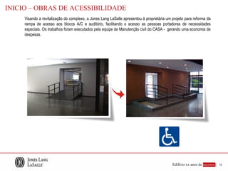 INICIO – OBRAS DE ACESSIBILIDADE
     Visando a revitalização do complexo, a Jones Lang LaSalle apresentou à proprietária um projeto para reforma da
     rampa de acesso aos blocos A/C e auditório, facilitando o acesso as pessoas portadoras de necessidades
     especiais. Os trabalhos foram executados pela equipe de Manutenção civil do CASA - gerando uma economia de
     despesas.




                                                                                            Edifício xx anos de sucesso |   13
 