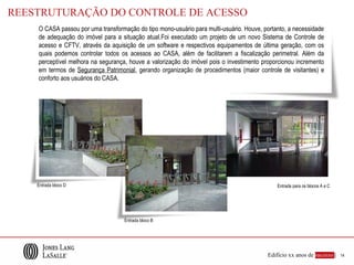 REESTRUTURAÇÃO DO CONTROLE DE ACESSO
    O CASA passou por uma transformação do tipo mono-usuário para multi-usuário. Houve, portanto, a necessidade
    de adequação do imóvel para a situação atual.Foi executado um projeto de um novo Sistema de Controle de
    acesso e CFTV, através da aquisição de um software e respectivos equipamentos de última geração, com os
    quais podemos controlar todos os acessos ao CASA, além de facilitarem a fiscalização perimetral. Além da
    perceptível melhora na segurança, houve a valorização do imóvel pois o investimento proporcionou incremento
    em termos de Segurança Patrimonial, gerando organização de procedimentos (maior controle de visitantes) e
    conforto aos usuários do CASA.




    Entrada bloco D                                                                          Entrada para os blocos A e C




                                    Entrada bloco B




                                                                                         Edifício xx anos de sucesso |      14
 