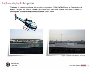 Implementação do heliponto
      O heliponto foi construído conforme dados contidos no processo nº 07-01/94596/00 junto ao Departamento de
      Aviação Civil para uso privado. Utilizado pelos usuários do condomínio durante vários anos, o mesmo foi
      desativado em 2009 devido a regularização do imóvel junto a PMSP.




                                                                                 imagem do heliponto após a obra para desativação




                                                                                               Edifício xx anos de sucesso |        15
 