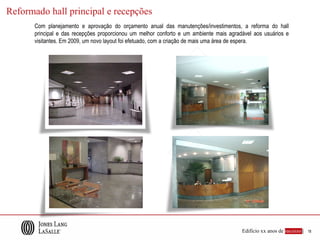 Reformado hall principal e recepções
      Com planejamento e aprovação do orçamento anual das manutenções/investimentos, a reforma do hall
      principal e das recepções proporcionou um melhor conforto e um ambiente mais agradável aos usuários e
      visitantes. Em 2009, um novo layout foi efetuado, com a criação de mais uma área de espera.




                                                                                        Edifício xx anos de sucesso |   18
 