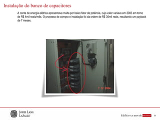 Instalação do banco de capacitores
       A conta de energia elétrica apresentava multa por baixo fator de potência, cujo valor variava em 2003 em torno
       de R$ 4mil reais/mês. O processo de compra e instalação foi da ordem de R$ 30mil reais, resultando um payback
       de 7 meses.




                                                                                               Edifício xx anos de sucesso |   19
 