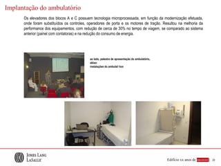 Implantação do ambulatório
      Os elevadores dos blocos A e C possuem tecnologia microprocessada, em função da modernização efetuada,
      onde foram substituídos os controles, operadores de porta e os motores de tração. Resultou na melhoria da
      performance dos equipamentos, com redução de cerca de 30% no tempo de viagem, se comparado ao sistema
      anterior (painel com contatoras) e na redução do consumo de energia.




                                            ao lado, palestra de apresentação do ambulatório,
                                            abixo:
                                            instalações do ambulat´rioo




                                                                                                Edifício xx anos de sucesso |   23
 