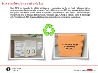 implantação coleta seletiva de lixo
       Com 100% de ocupação do edifício, constatou-se a necessidade de ter um local adequado para o
       armazenamento do lixo gerado pelas empresas. Esse local foi adaptado em 2007, com a separação de ambientes
       para guarda, reciclagem e prensa, visando a implantação do processo de Coleta Seletiva. O condomínio gera
       mensalmente cerca de 10.000kg de lixo orgânico, 4.000kg de papel, 1.200kg de plástico e 600kg de papelão por
       mês. Trimestralmente 1500 lâmpadas são descartadas pelo condomínio com empresa especializada.




                                                                                             Edifício xx anos de sucesso |   25
 