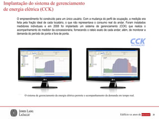 Implantação do sistema de gerenciamento
de energia elétrica (CCK)
      O empreendimento foi construído para um único usuário. Com a mudança do perfil de ocupação, a medição era
      feita pela fração ideal de cada locatário, o que não representava o consumo real do andar. Foram instalados
      medidores individuais e em 2008 foi implantado um sistema de gerenciamento (CCK) que realiza o
      acompanhamento do medidor da concessionária, fornecendo o rateio exato de cada andar; além, de monitorar a
      demanda do período de ponta e fora de ponta.




            O sistema de gerenciamento da energia elétrica permite o acompanhamento da demanda em tempo real.




                                                                                                Edifício xx anos de sucesso |   26
 