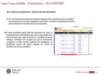 Jones Lang LaSalle – Ferramentas – SLA/KPI/BSC

     SLA ( Service Level Agreement – Níveis de Serviços Acordados)


     SLA é um conjunto de processos formalmente negociado entre instituições. Esta formalização
       dá-se através de um contrato estabelecido entre cliente, fornecedor e gerenciador de serviço,
       após levantamento minucioso das reais necessidades.



  Está sendo implantado desde 2009 esta ferramenta em todos os
     empreendimentos administrados pela Jones Lang LaSalle. Com
     esta ferramenta será capaz de mensurar a qualidade do serviço
     entregue, bonificando em situações em que os fornecedores
     entregarem um ótimo serviço, superando as expectativas, ou
     penalizando quando não estiver atingindo um mínimo de
     qualidade dos serviços prestados




                                                                                                       Edifício xx anos de sucesso |   30
 