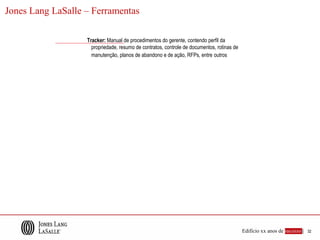 Jones Lang LaSalle – Ferramentas

                   Tracker: Manual de procedimentos do gerente, contendo perfil da
                     propriedade, resumo de contratos, controle de documentos, rotinas de
                     manutenção, planos de abandono e de ação, RFPs, entre outros




                                                                                            Edifício xx anos de sucesso |   32
 