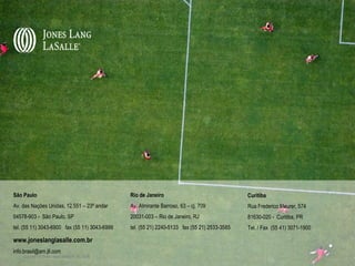 São Paulo                                          Rio de Janeiro                                 Curitiba
Av. das Nações Unidas, 12.551 – 23º andar          Av. Almirante Barroso, 63 – cj. 709            Rua Frederico Maurer, 574
04578-903 - São Paulo, SP                          20031-003 – Rio de Janeiro, RJ                 81630-020 - Curitiba, PR
tel. (55 11) 3043-6900 fax (55 11) 3043-6999       tel. (55 21) 2240-5133 fax (55 21) 2533-3585   Tel. / Fax (55 41) 3071-1900

www.joneslanglasalle.com.br
info.brasil@am.jll.com
    Copyright © Jones Lang LaSalle IP, Inc. 2008
 