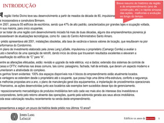 Breve resumo do histórico da região
    INTRODUÇÃO                                                                                     e do empreendimento (ano de
                                                                                                   construção, etc.) e rápida sinopse

A                                                                                                  das ações, melhorias e evolução
    região Verbo Divino teve seu desenvolvimento a partir de meados da década de 80, impulsionado por investimentos
                                                                                                   ao longo do tempo.
 a incorporadora e construtora Birmann.
 m 2001, possuía 55 edifícios de escritórios, sendo que 47% de alto padrão, caracterizados por grandes lajes e ocupação voltada,
 m sua maioria, para único ocupantes.
 or se tratar de uma região com desenvolvimento iniciado há mais de duas décadas, alguns dos empreendimentos pioneiros já
 ecessitavam de atualizações tecnológicas, como foi caso do Centro Administrativo Santo Amaro.
O prédio apresentava até 2001, instalações obsoletas, alta taxa de vacância e baixos valores de locação, que resultavam na pior
 erformance do Condomínio.
Um plano de investimento elaborado pela Jones Lang LaSalle, impulsionou o proprietário (Camargo Corrêa) a avaliar o
 usto x benefício de uma operação de retrofit, dando início às obras que trouxeram resultados excelentes e elevaram a
 lassificação do edifício de “C” para “A”.
Dentre as alterações efetuadas, estão: revisão e upgrade da rede elétrica, voz e dados; extensão dos sistemas de controle de
 cesso e CFTV; melhorias nas áreas comuns, tais como: paisagismo, fachada, hall de entrada, que deram um aspecto moderno e
 umentaram a atratividade do complexo.
Os ganhos foram evidentes: 100% dos espaços disponíveis nos 4 blocos do empreendimento estão atualmente locados.
 s vantagens se estendem desde o proprietário até o ocupante, que possui hoje uma ótima infra-estrutura, conforto e segurança.
 s melhorias propostas ano a ano, o plano de manutenção geral dos equipamentos, a implantação de procedimentos operacionais
  financeiros, as ações desenvolvidas junto aos locatários são exemplos bem sucedidos desse tipo de gerenciamento.
O reposicionamento mercadológico de produtos imobiliários tem sido cada vez mais alvo de interesse dos investidores e
ncorporadores, tanto pelo retorno atraente das operações, quanto pela sobrevida gerada aos seus ativos imobiliários.
 oda essa valorização resultou recentemente na venda deste empreendimento.

 presentamos a seguir um pouco da história deste prédio nos últimos 10 anos!!


                                                                                                          Edifício xx anos de sucesso |   5
 