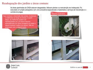 Readequação dos jardins e áreas comuns
          As áreas ajardinadas do CASA estavam desgastadas, faltavam plantas e a manutenção era inadequada. Foi
          executado um projeto paisagístico com uma consultoria especializada e implantados o serviços de manutenção e o
          controle de pragas.
                                                                     Resumo explicativo
Aqui começa a descrição das ações, mudanças
  e melhorias ao longo do tempo. A partir
  daqui, as melhorias podem ser
  representadas por um breve resumo,
  exemplificada por fotos (imagens do antes e
  depois ilustram melhor os casos). Não se
  preocupar com a diagramação.




                                                                                                Edifício xx anos de sucesso |   7
 