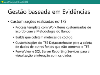 ALM SummitBrasil 2014 
•Customizações realizadas no TFS 
•Process template com Work Items customizadosde acordocom a Metodologiado Banco 
•Builds que coletam métricas de código 
•Customizações do TFS Datawarehousepara a coleta de dados de outras fontes que não somente o TFS 
•PowerViewe SQL Server ReportingServices para a visualização e interação com os dados 
Gestão baseada em Evidências  