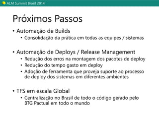 ALM SummitBrasil 2014 
Próximos Passos 
•Automação de Builds 
•Consolidação da prática em todas as equipes / sistemas 
•Automação de Deploys/ Release Management 
•Redução dos erros na montagem dos pacotes de deploy 
•Redução do tempo gasto em deploy 
•Adoção de ferramenta que proveja suporte ao processo de deploydos sistemas em diferentes ambientes 
•TFS em escala Global 
•Centralização no Brasil de todo o código gerado pelo BTG Pactual em todo o mundo  