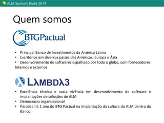 ALM SummitBrasil 2014 
Quem somos 
•PrincipalBancodeInvestimentosdaAméricaLatina 
•EscritóriosemdiversospaísesdasAméricas,EuropaeÁsia 
•Desenvolvimentodesoftwaresespalhadoportodooglobo,comfornecedores 
Internoseexternos 
•ExcelênciatécnicaevastavivênciaemdesenvolvimentodesoftwareeimplantaçõesdesoluçõesdeALM 
•Democraciaorganizacional 
•Parceirahá1anodoBTGPactualnaimplantaçãodaculturadoALMdentrodoBanco.  
