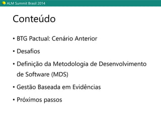 ALM SummitBrasil 2014 
Conteúdo 
•BTG Pactual: Cenário Anterior 
•Desafios 
•Definição da Metodologia de Desenvolvimento de Software (MDS) 
•Gestão Baseada em Evidências 
•Próximos passos  