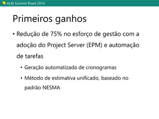 ALM SummitBrasil 2014 
Primeiros ganhos 
•Redução de 75% no esforço de gestão com a adoção do Project Server (EPM) e automação de tarefas 
•Geração automatizada de cronogramas 
•Método de estimativa unificado, baseado no padrão NESMA  
