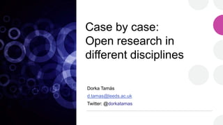 Case by case:
Open research in
different disciplines
Dorka Tamás
d.tamas@leeds.ac.uk
Twitter: @dorkatamas
 