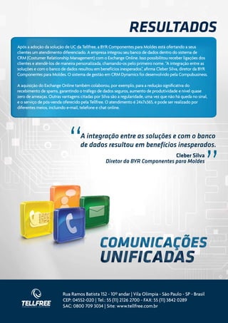 Resultados
Após a adoção da solução de UC da Tellfree, a BYR Componentes para Moldes está ofertando a seus
clientes um atendimento diferenciado. A empresa integrou seu banco de dados dentro do sistema de
CRM (Costumer Relationship Management) com o Exchange Online. Isso possibilitou receber ligações dos
clientes e atendê-los de maneira personalizada, chamando-os pelo primeiro nome. “A integração entre as
soluções e com o banco de dados resultou em benefícios inesperados”, afirma Cleber Silva, diretor da BYR
Componentes para Moldes. O sistema de gestão em CRM Dynamics foi desenvolvido pela Compubusiness.

A aquisição do Exchange Online também colaborou, por exemplo, para a redução significativa do
recebimento de spams, garantindo o tráfego de dados seguros, aumento de produtividade e nível quase
zero de ameaças. Outras vantagens citadas por Silva são a regularidade, uma vez que não há queda no sinal,
e o serviço de pós-venda oferecido pela Tellfree. O atendimento é 24x7x365, e pode ser realizado por
diferentes meios, incluindo e-mail, telefone e chat online.




                            “      A integração entre as soluções e com o banco
                                   de dados resultou em benefícios inesperados.
                                                                                                        “
                                                                            Cleber Silva
                                                 Diretor da BYR Componentes para Moldes




                         Rua Ramos Batista 152 - 10º andar | Vila Olímpia - São Paulo - SP - Brasil
                         CEP: 04552-020 | Tel.: 55 (11) 2126 2700 - FAX: 55 (11) 3842 0289
                         SAC: 0800 709 3034 | Site: www.tellfree.com.br
 