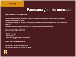 Pesquisa


                                  Panorama geral do mercado
CRESCIMENTO E OPORTUNIDADES

- Mercado em constante ascenssão, o produto vem sendo reafirmado por pesquisas no ramo da
medicina como béfico à saúde.
- Maioria das marcas de produtos genuinamente brasileiro. Os produtos nacionais são os líderes de
mercado.
- Embalagens colecionáveis, de luxo e/ou reutilizáveis ainda pouco utilizadas.

PRINCIPAIS MARCAS ATUANTES

- Café 3 Corações
- Café Fino Grão
- Café Orfeu (segmento do Café Belloto)

CARACTERÍSTICAS DE CONSUMO

- Preferência por marcas tradicionais.
- Consomem-se mais os pacotes de 500g.
 