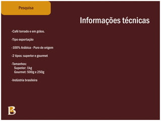 Planejamento
    Pesquisa


                                            Informações técnicas
                                                Conceitos inicias
BRAINSTORM
-Café torrado e em grãos.
-Tradição                 -Buffet
-Família
-Tipo exportação          -Soutto Mayor
-Itália                   -Café da Manhã
-Imigrantes
-100% Arábica - Puro de -Gourmet
                          origem
-Culinária italiana       -Paladar
-Gastronomia              -Degustação
-2 tipos: superior e gourmet
-Belo                     -Sabor
-Blend
-Tamanhos:                -Cheiro
-Encorpado1kg
   Superior:              -Aroma
-Rico
   Gourmet: 500g e 250g-Amor
-Forte                    -Carinho
-Inovador
-Indústria brasileira     -Cafeicultura
-Minas                    -”Italia Bella”
-Fazenda
-Café
-Agricultura
 